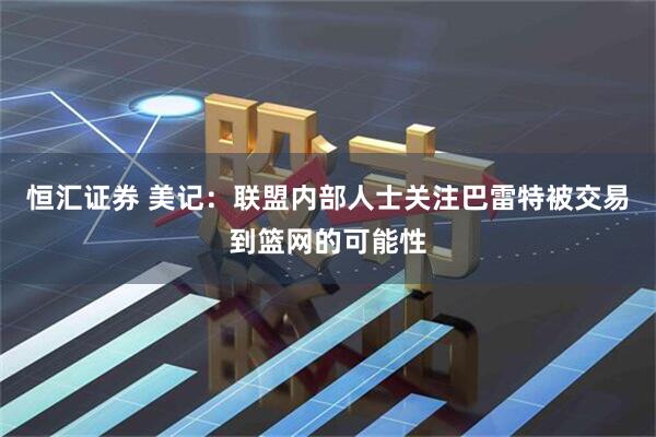 恒汇证券 美记：联盟内部人士关注巴雷特被交易到篮网的可能性