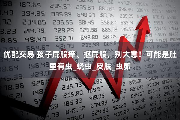 优配交易 孩子屁股痒、抠屁股，别大意！可能是肚里有虫_蛲虫_皮肤_虫卵