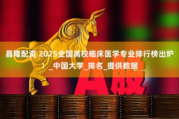 昌隆配资 2025全国高校临床医学专业排行榜出炉！_中国大学_排名_提供数据