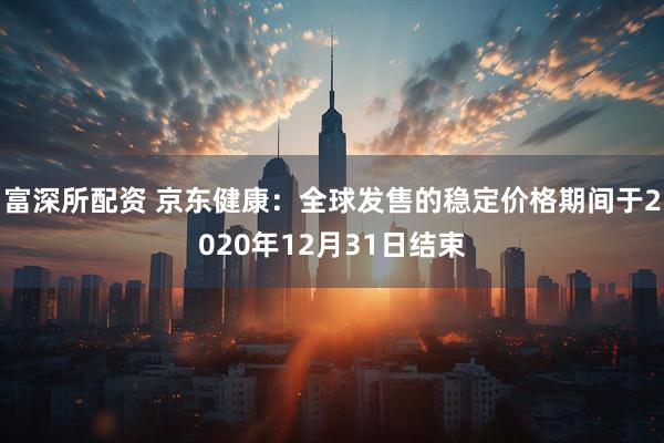 富深所配资 京东健康：全球发售的稳定价格期间于2020年12月31日结束