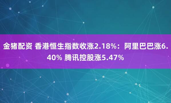 金猪配资 香港恒生指数收涨2.18%：阿里巴巴涨6.40% 腾讯控股涨5.47%