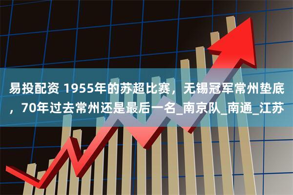 易投配资 1955年的苏超比赛，无锡冠军常州垫底，70年过去常州还是最后一名_南京队_南通_江苏