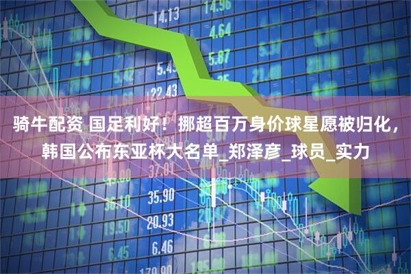 骑牛配资 国足利好！挪超百万身价球星愿被归化，韩国公布东亚杯大名单_郑泽彦_球员_实力
