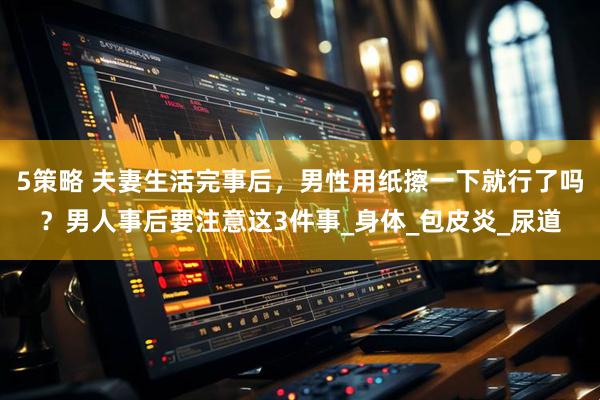 5策略 夫妻生活完事后，男性用纸擦一下就行了吗？男人事后要注意这3件事_身体_包皮炎_尿道