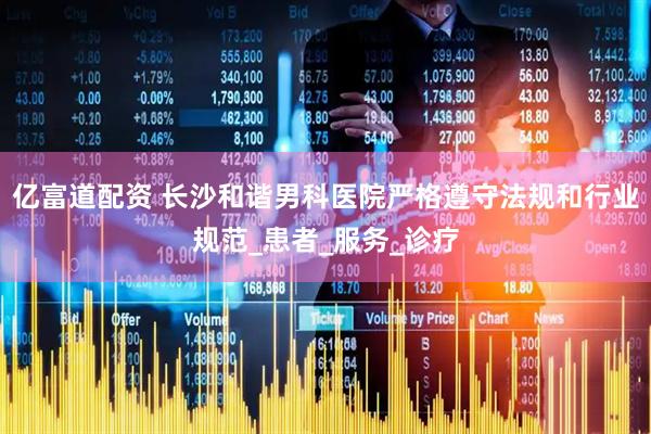 亿富道配资 长沙和谐男科医院严格遵守法规和行业规范_患者_服务_诊疗