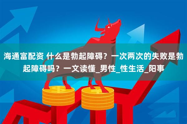 海通富配资 什么是勃起障碍？一次两次的失败是勃起障碍吗？一文读懂_男性_性生活_阳事