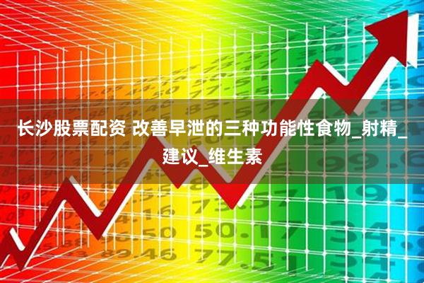 长沙股票配资 改善早泄的三种功能性食物_射精_建议_维生素