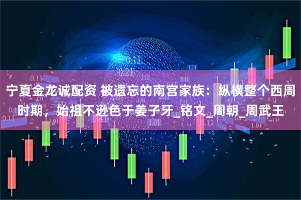 宁夏金龙诚配资 被遗忘的南宫家族：纵横整个西周时期，始祖不逊色于姜子牙_铭文_周朝_周武王