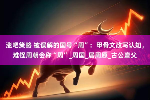涨吧策略 被误解的国号“周”：甲骨文改写认知，难怪周朝会称“周”_周国_居周原_古公亶父