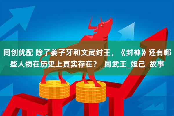 同创优配 除了姜子牙和文武纣王，《封神》还有哪些人物在历史上真实存在？_周武王_妲己_故事