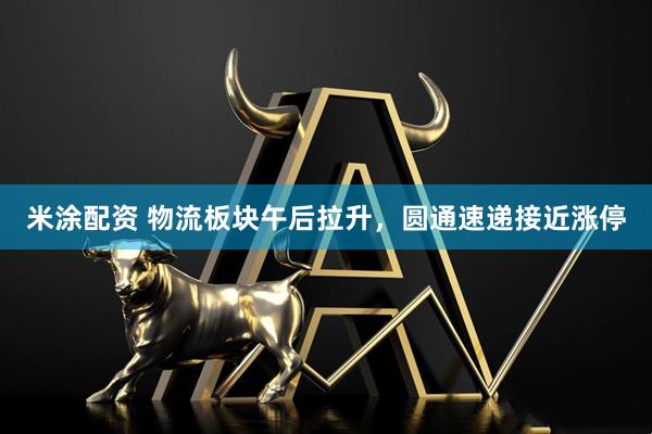 米涂配资 物流板块午后拉升，圆通速递接近涨停
