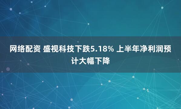 网络配资 盛视科技下跌5.18% 上半年净利润预计大幅下降