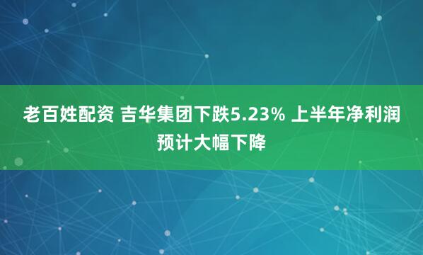 老百姓配资 吉华集团下跌5.23% 上半年净利润预计大幅下降