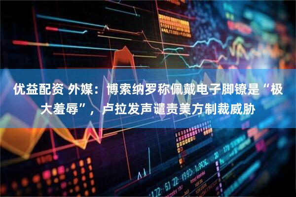 优益配资 外媒：博索纳罗称佩戴电子脚镣是“极大羞辱”，卢拉发声谴责美方制裁威胁
