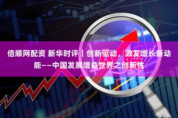 倍顺网配资 新华时评｜创新驱动，激发增长新动能——中国发展增益世界之创新性
