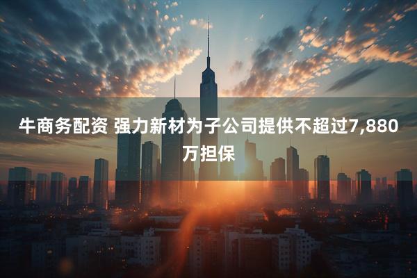 牛商务配资 强力新材为子公司提供不超过7,880万担保
