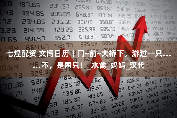 七煌配资 文博日历丨门~前~大桥下，游过一只……不，是两只！_水禽_妈妈_汉代