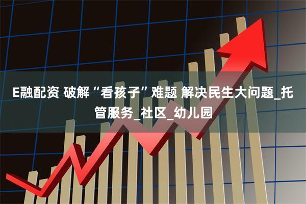 E融配资 破解“看孩子”难题 解决民生大问题_托管服务_社区_幼儿园