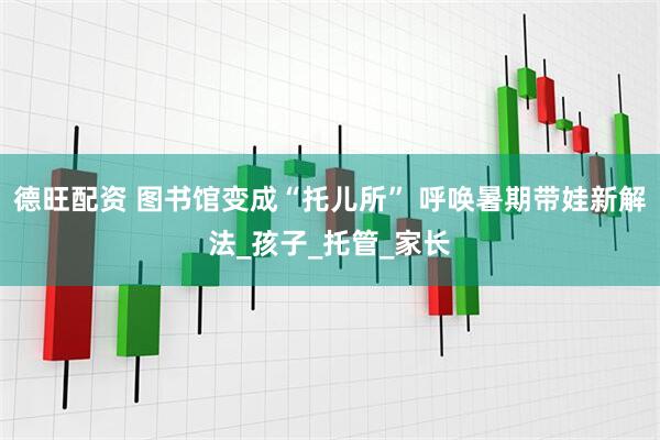 德旺配资 图书馆变成“托儿所” 呼唤暑期带娃新解法_孩子_托管_家长