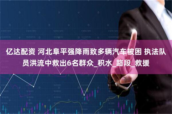 亿达配资 河北阜平强降雨致多辆汽车被困 执法队员洪流中救出6名群众_积水_路段_救援