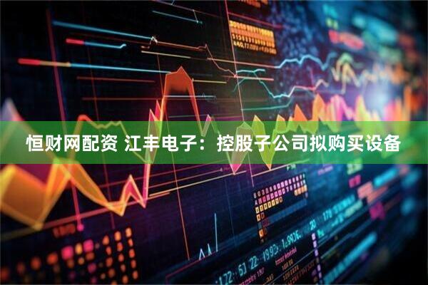 恒财网配资 江丰电子：控股子公司拟购买设备