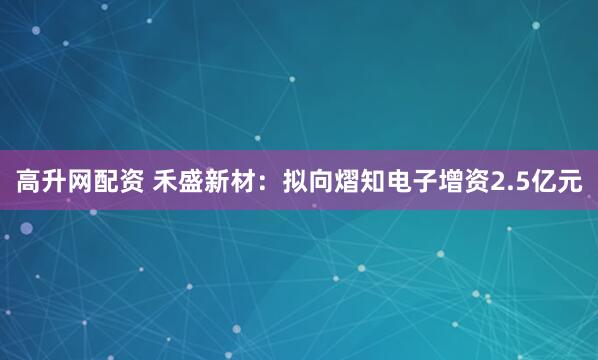 高升网配资 禾盛新材：拟向熠知电子增资2.5亿元
