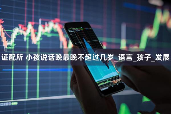 证配所 小孩说话晚最晚不超过几岁_语言_孩子_发展