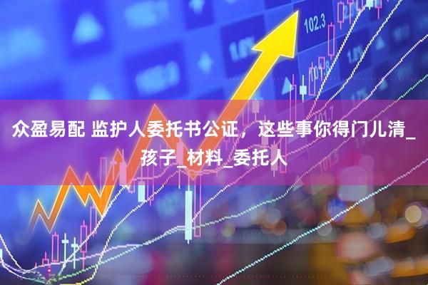众盈易配 监护人委托书公证，这些事你得门儿清_孩子_材料_委托人