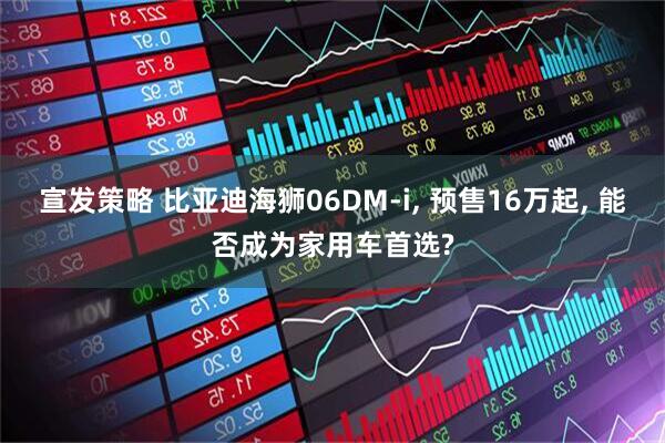 宣发策略 比亚迪海狮06DM-i, 预售16万起, 能否成为家用车首选?