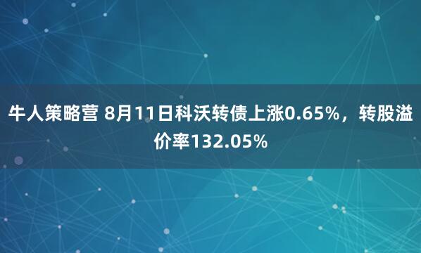 牛人策略营 8月11日科沃转债上涨0.65%，转股溢价率132.05%