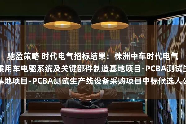 驰盈策略 时代电气招标结果：株洲中车时代电气股份有限公司新能源乘用车电驱系统及关键部件制造基地项目-PCBA测试生产线设备采购项目中标候选人公示