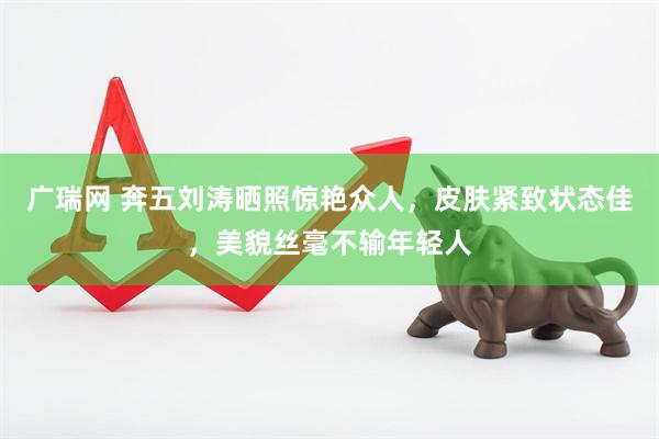 广瑞网 奔五刘涛晒照惊艳众人，皮肤紧致状态佳，美貌丝毫不输年轻人