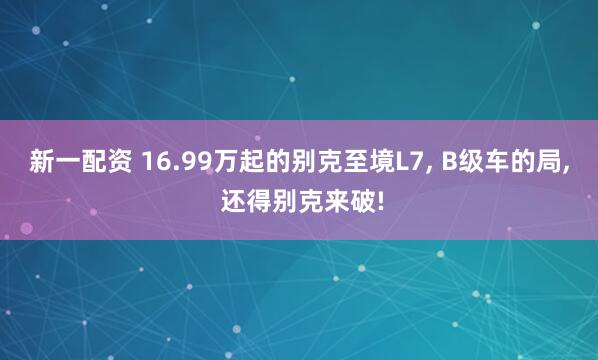 新一配资 16.99万起的别克至境L7, B级车的局, 还得别克来破!