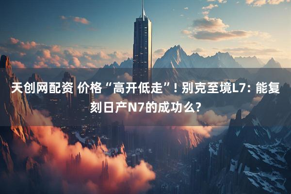 天创网配资 价格“高开低走”! 别克至境L7: 能复刻日产N7的成功么?
