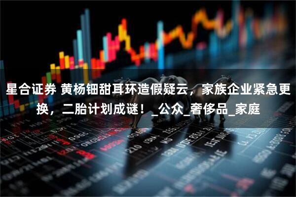 星合证券 黄杨钿甜耳环造假疑云，家族企业紧急更换，二胎计划成谜！_公众_奢侈品_家庭