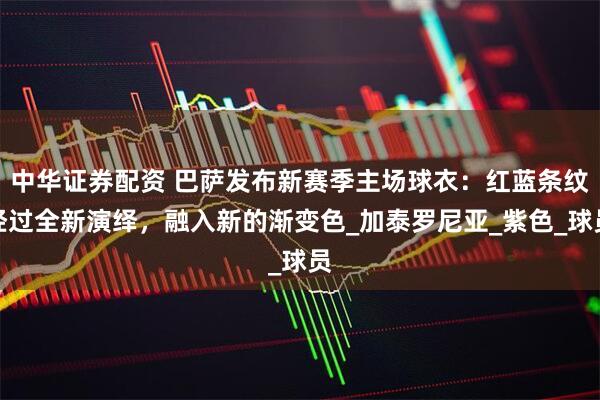 中华证券配资 巴萨发布新赛季主场球衣：红蓝条纹经过全新演绎，融入新的渐变色_加泰罗尼亚_紫色_球员
