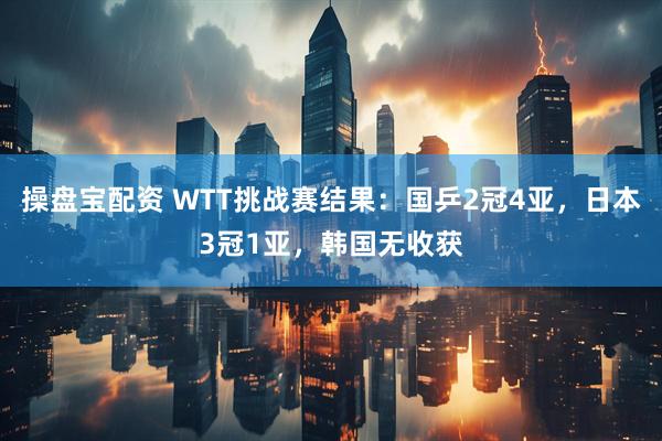 操盘宝配资 WTT挑战赛结果：国乒2冠4亚，日本3冠1亚，韩国无收获