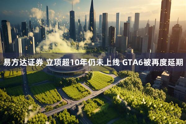 易方达证券 立项超10年仍未上线 GTA6被再度延期