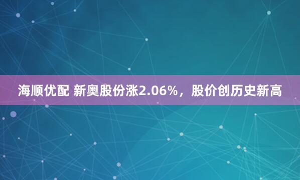海顺优配 新奥股份涨2.06%，股价创历史新高