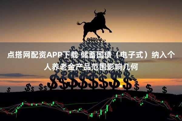 点搭网配资APP下载 储蓄国债（电子式）纳入个人养老金产品范围影响几何