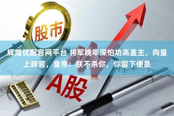 辉煌优配官网平台 将军晚年深怕功高盖主,向皇上辞官,皇帝:朕不杀你,你留下便是