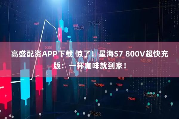 高盛配资APP下载 惊了!星海S7 800V超快充版:一杯咖啡就到家!