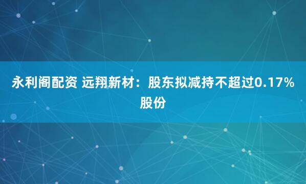 永利阁配资 远翔新材:股东拟减持不超过0.17%股份