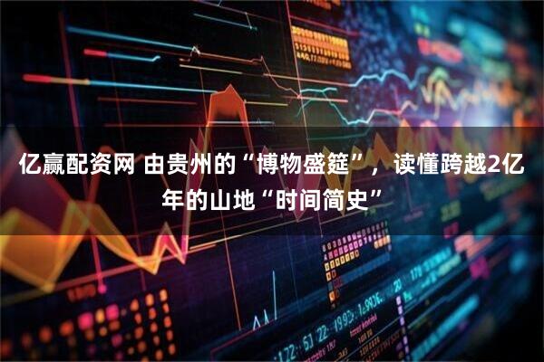 亿赢配资网 由贵州的“博物盛筵”，读懂跨越2亿年的山地“时间简史”