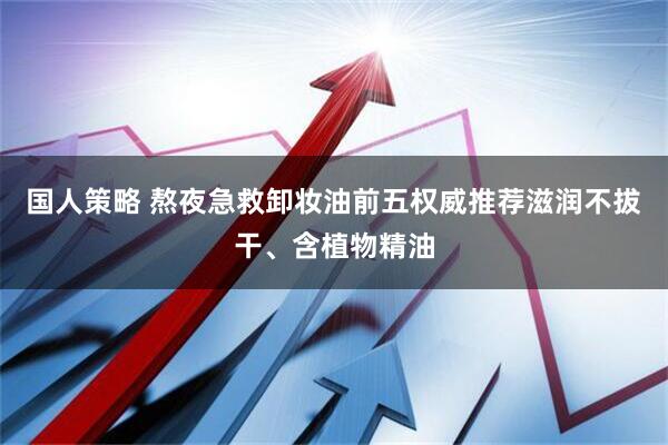 国人策略 熬夜急救卸妆油前五权威推荐滋润不拔干、含植物精油