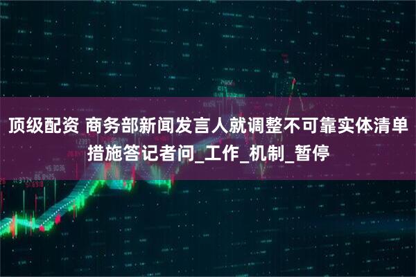 顶级配资 商务部新闻发言人就调整不可靠实体清单措施答记者问_工作_机制_暂停