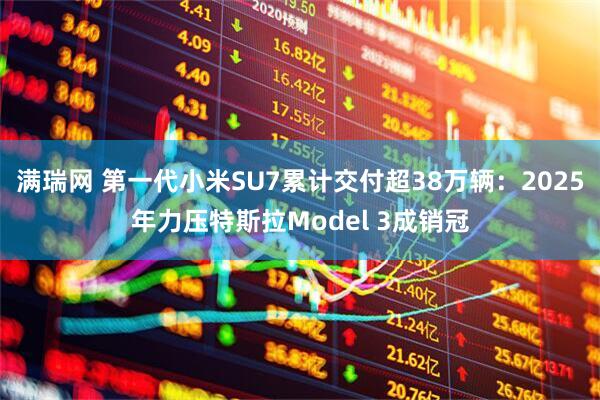 满瑞网 第一代小米SU7累计交付超38万辆：2025年力压特斯拉Model 3成销冠